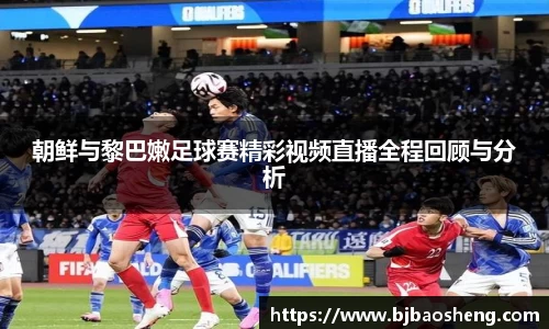 朝鲜与黎巴嫩足球赛精彩视频直播全程回顾与分析